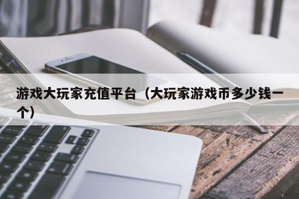 游戏大玩家充值平台（大玩家游戏币多少钱一个）