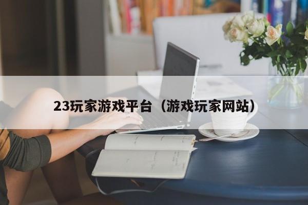 23玩家游戏平台（游戏玩家网站）