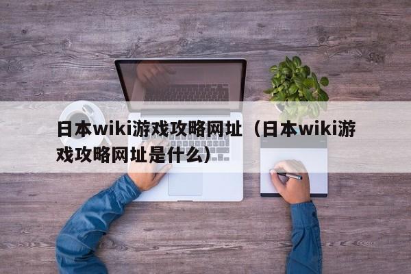 日本wiki游戏攻略网址（日本wiki游戏攻略网址是什么）