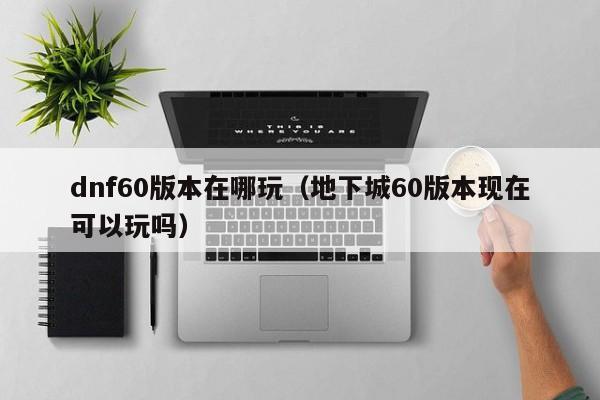 dnf60版本在哪玩（地下城60版本现在可以玩吗）