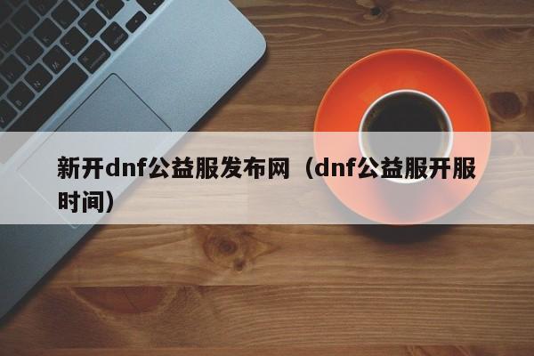 新开dnf公益服发布网（dnf公益服开服时间）