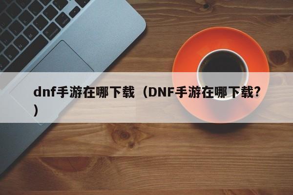 dnf手游在哪下载（DNF手游在哪下载?）