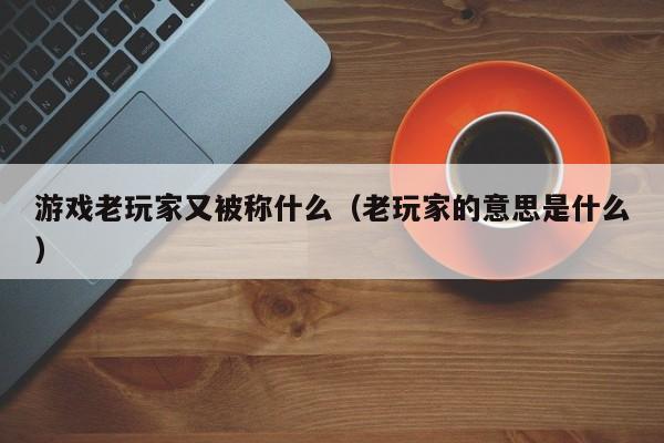 游戏老玩家又被称什么（老玩家的意思是什么）