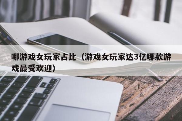 哪游戏女玩家占比（游戏女玩家达3亿哪款游戏最受欢迎）