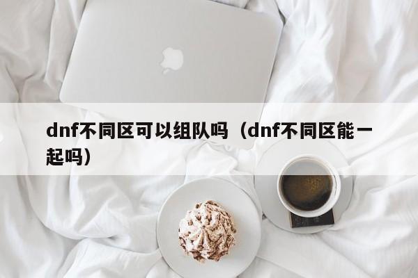 dnf不同区可以组队吗（dnf不同区能一起吗）