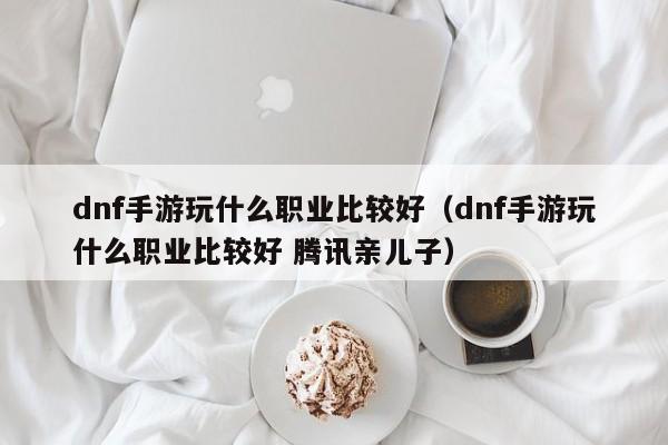 dnf手游玩什么职业比较好（dnf手游玩什么职业比较好 腾讯亲儿子）