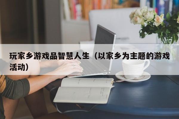 玩家乡游戏品智慧人生（以家乡为主题的游戏活动）