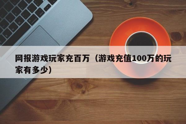 网报游戏玩家充百万（游戏充值100万的玩家有多少）