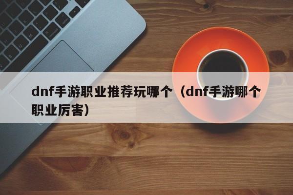 dnf手游职业推荐玩哪个（dnf手游哪个职业厉害）