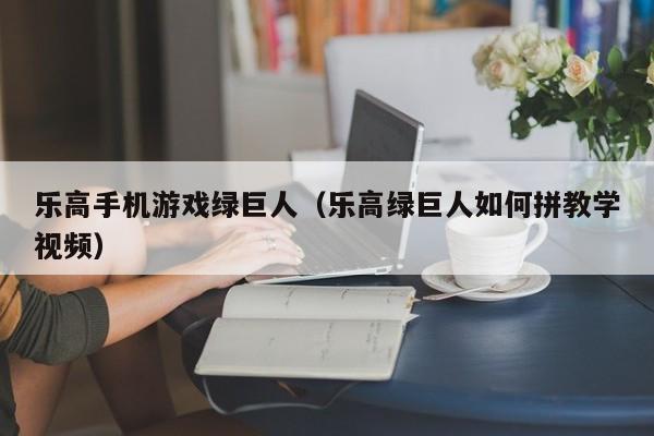 乐高手机游戏绿巨人（乐高绿巨人如何拼教学视频）