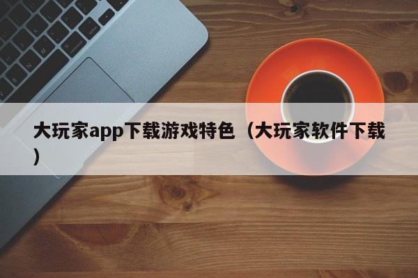 大玩家app下载游戏特色（大玩家软件下载）