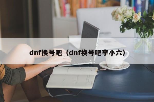 dnf换号吧（dnf换号吧李小六）