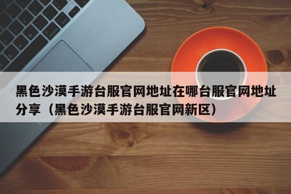 黑色沙漠手游台服官网地址在哪台服官网地址分享（黑色沙漠手游台服官网新区）