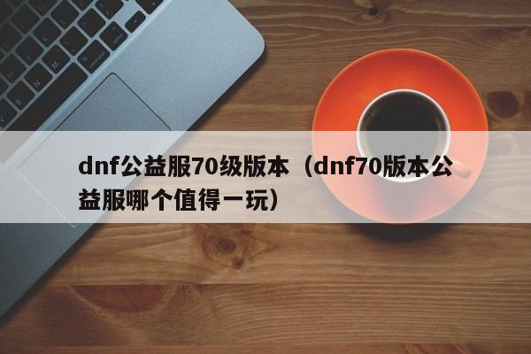 dnf公益服70级版本（dnf70版本公益服哪个值得一玩）