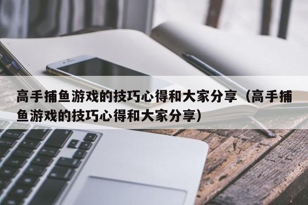 高手捕鱼游戏的技巧心得和大家分享（高手捕鱼游戏的技巧心得和大家分享）