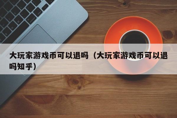 大玩家游戏币可以退吗（大玩家游戏币可以退吗知乎）