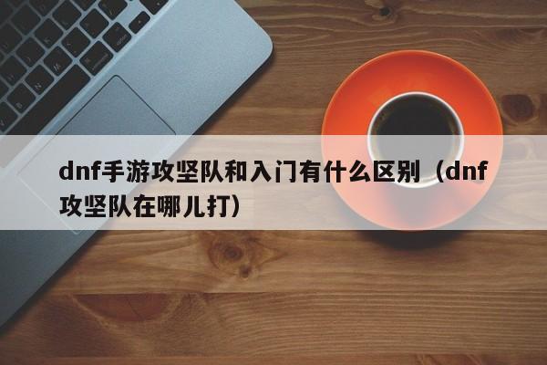 dnf手游攻坚队和入门有什么区别（dnf攻坚队在哪儿打）