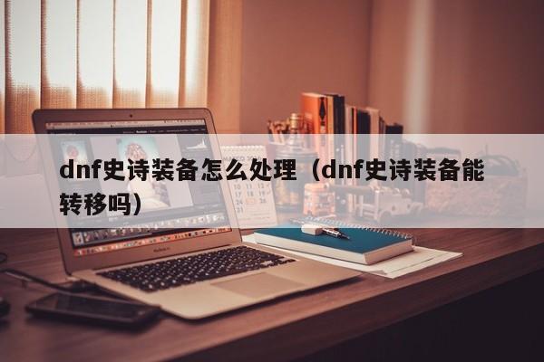 dnf史诗装备怎么处理（dnf史诗装备能转移吗）